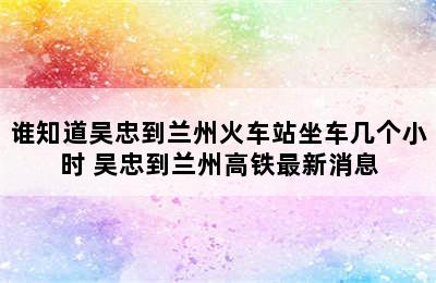 谁知道吴忠到兰州火车站坐车几个小时 吴忠到兰州高铁最新消息